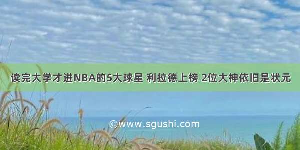 读完大学才进NBA的5大球星 利拉德上榜 2位大神依旧是状元