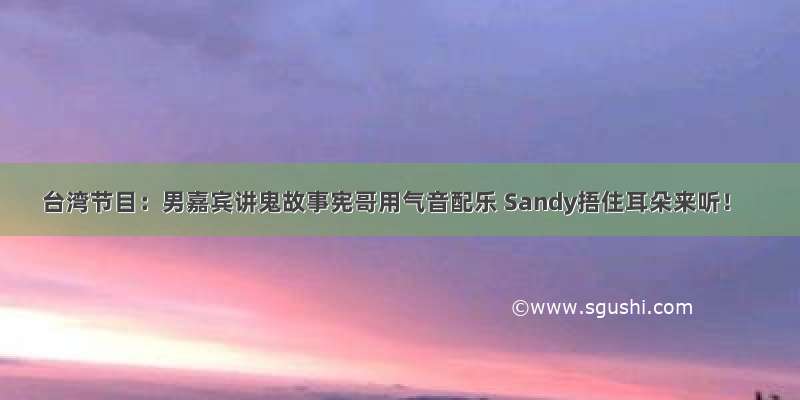 台湾节目：男嘉宾讲鬼故事宪哥用气音配乐 Sandy捂住耳朵来听！