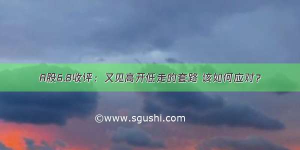 A股6.8收评：又见高开低走的套路 该如何应对？