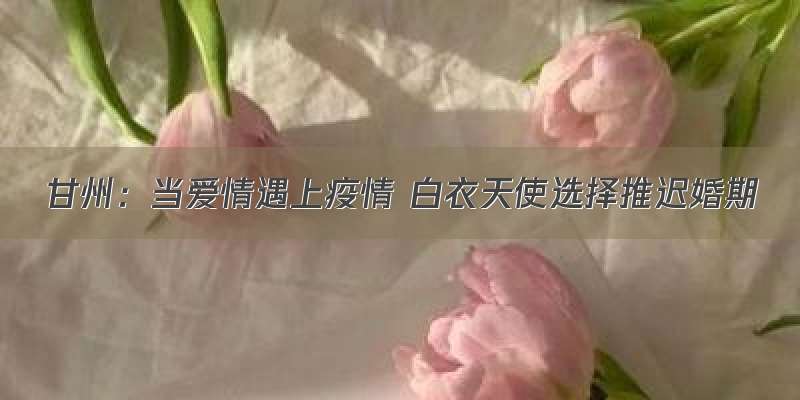 甘州：当爱情遇上疫情 白衣天使选择推迟婚期