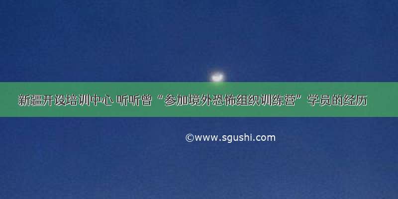 新疆开设培训中心 听听曾“参加境外恐怖组织训练营”学员的经历