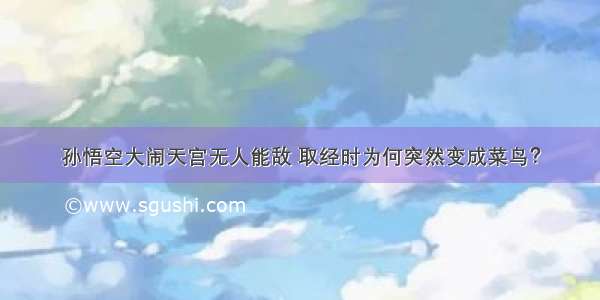 孙悟空大闹天宫无人能敌 取经时为何突然变成菜鸟？