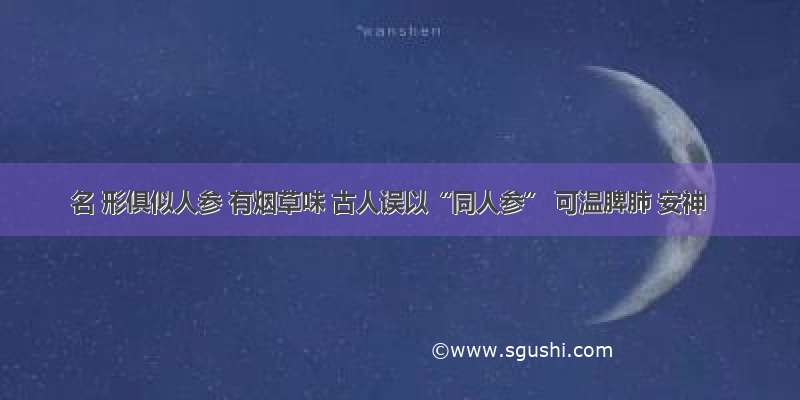 名 形俱似人参 有烟草味 古人误以“同人参” 可温脾肺 安神