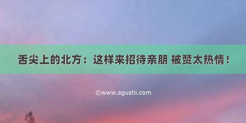 舌尖上的北方：这样来招待亲朋 被赞太热情！