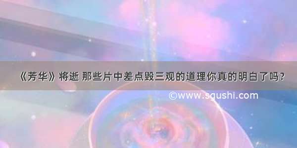 《芳华》将逝 那些片中差点毁三观的道理你真的明白了吗？