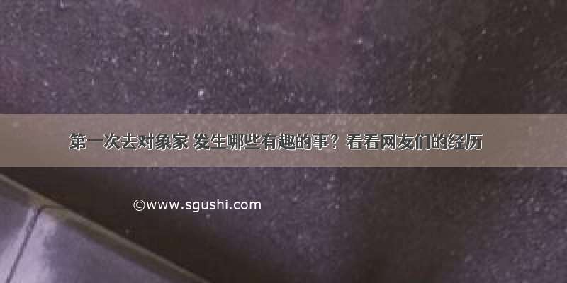 第一次去对象家 发生哪些有趣的事？看看网友们的经历