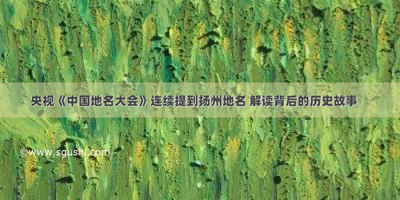 央视《中国地名大会》连续提到扬州地名 解读背后的历史故事