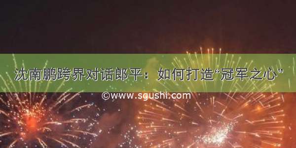 沈南鹏跨界对话郎平：如何打造“冠军之心”