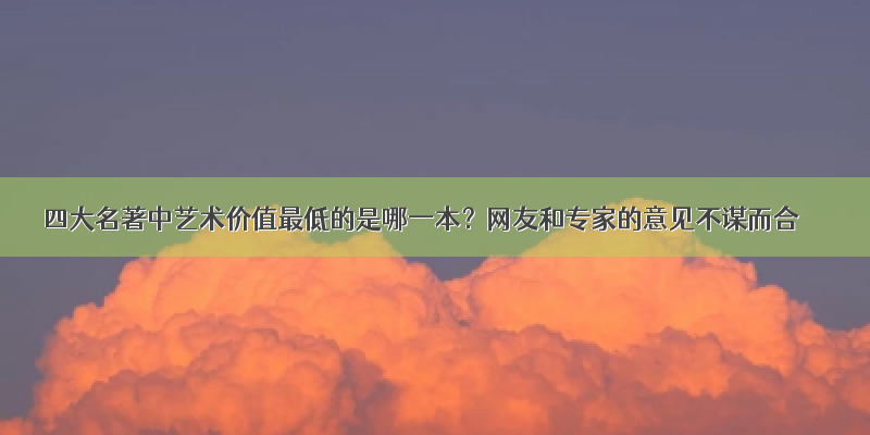 四大名著中艺术价值最低的是哪一本？网友和专家的意见不谋而合