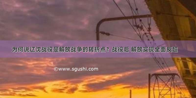 为何说辽沈战役是解放战争的转折点？战役后 解放实现全面反超