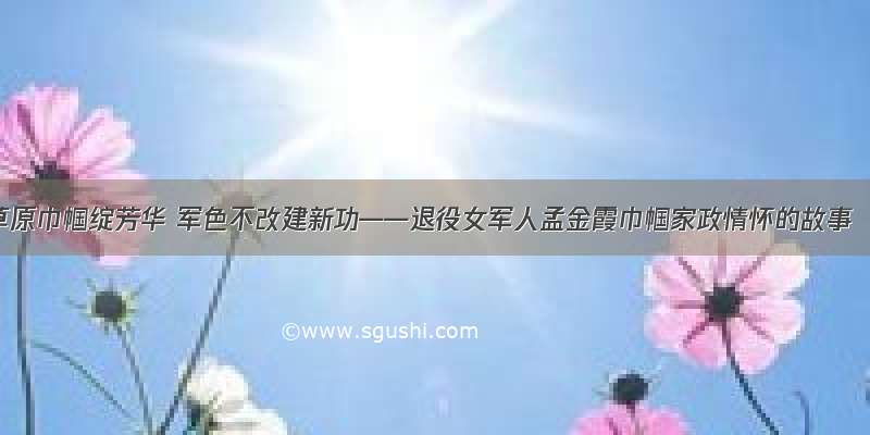 草原巾帼绽芳华 军色不改建新功——退役女军人孟金霞巾帼家政情怀的故事