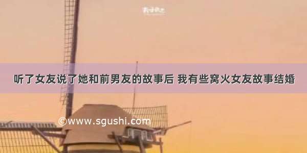 听了女友说了她和前男友的故事后 我有些窝火女友故事结婚