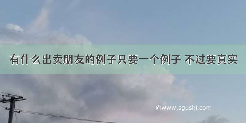 有什么出卖朋友的例子只要一个例子 不过要真实