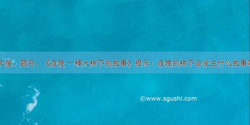 开心作文屋。题目：《夜晚 一棵大树下的故事》提示：夜晚的树下会发生什么故事呢 有