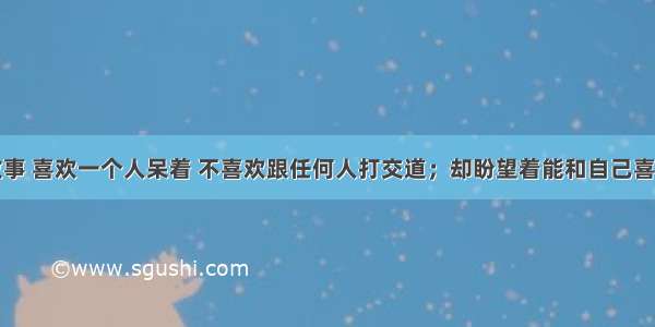 喜欢看鬼故事 喜欢一个人呆着 不喜欢跟任何人打交道；却盼望着能和自己喜欢的人在一