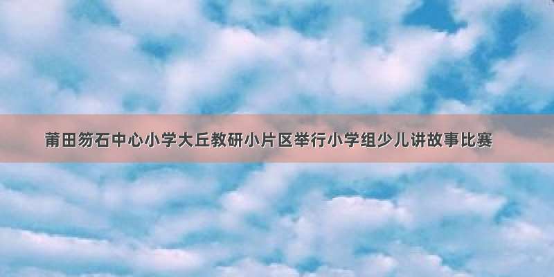 莆田笏石中心小学大丘教研小片区举行小学组少儿讲故事比赛