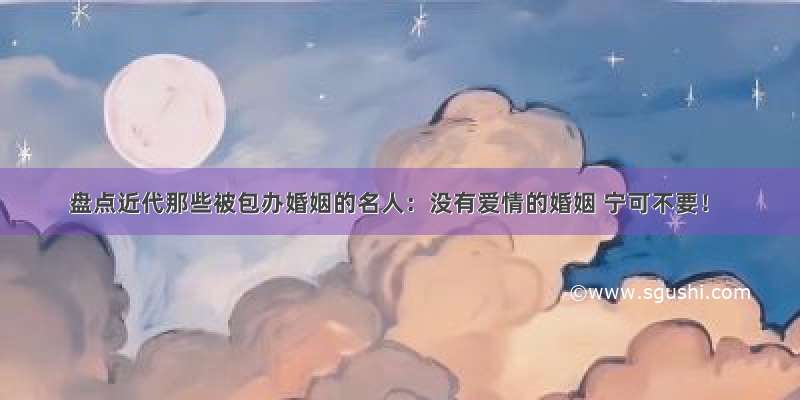 盘点近代那些被包办婚姻的名人：没有爱情的婚姻 宁可不要！