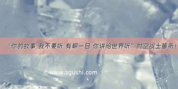 “你的故事 我不要听 有朝一日 你讲给世界听”时空战士蔷薇！