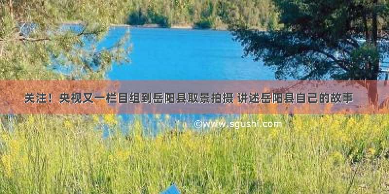 关注！央视又一栏目组到岳阳县取景拍摄 讲述岳阳县自己的故事