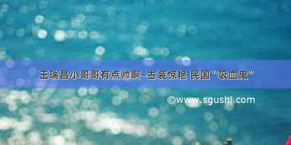 王瑞昌小哥哥有点帅啊~古装惊艳 民国“吸血鬼”