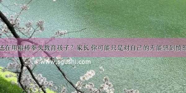 还在用棍棒拳头教育孩子？家长 你可能只是对自己的无能感到愤怒