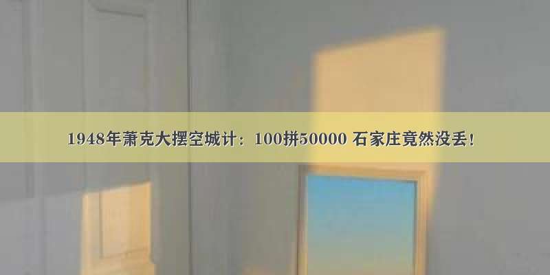 1948年萧克大摆空城计：100拼50000 石家庄竟然没丢！