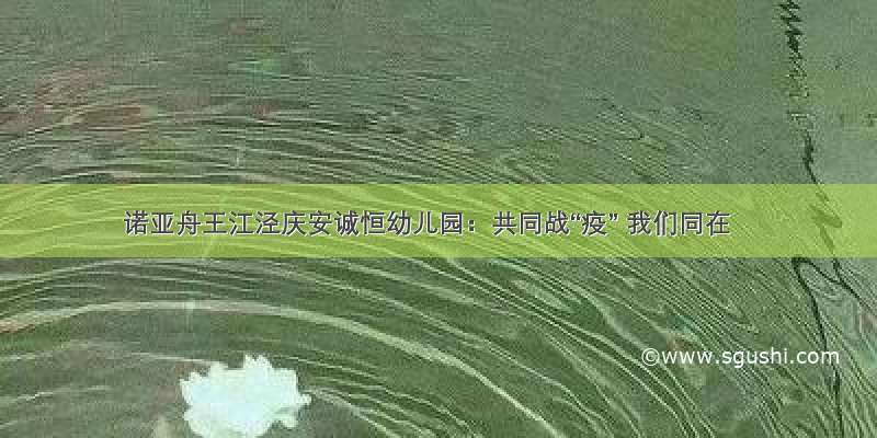 诺亚舟王江泾庆安诚恒幼儿园：共同战“疫” 我们同在