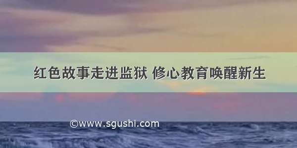 红色故事走进监狱 修心教育唤醒新生