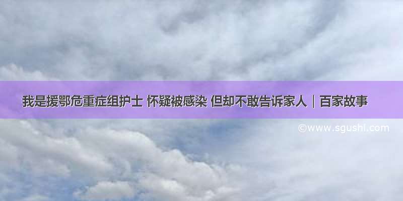 我是援鄂危重症组护士 怀疑被感染 但却不敢告诉家人｜百家故事