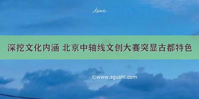 深挖文化内涵 北京中轴线文创大赛突显古都特色