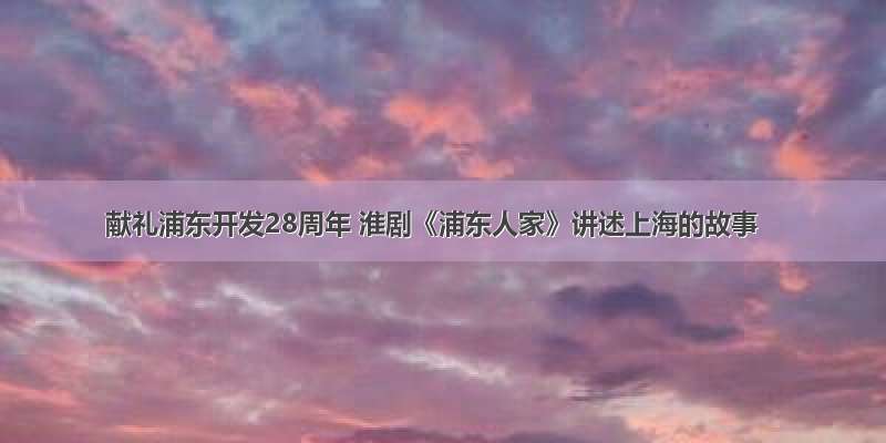 献礼浦东开发28周年 淮剧《浦东人家》讲述上海的故事