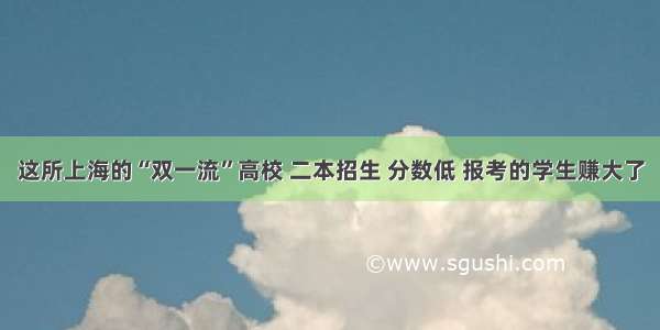 这所上海的“双一流”高校 二本招生 分数低 报考的学生赚大了