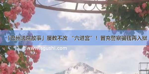 「巴州法院故事」屡教不改 “六进宫”！冒充警察骗钱再入狱