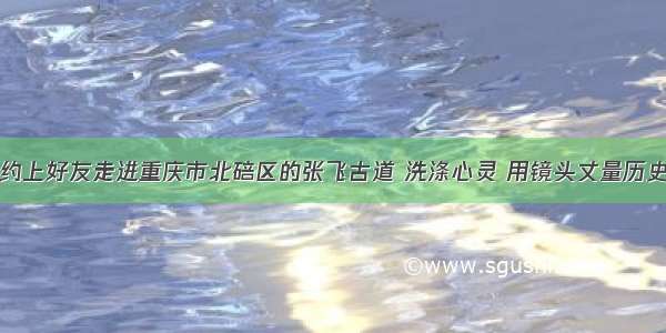 约上好友走进重庆市北碚区的张飞古道 洗涤心灵 用镜头丈量历史