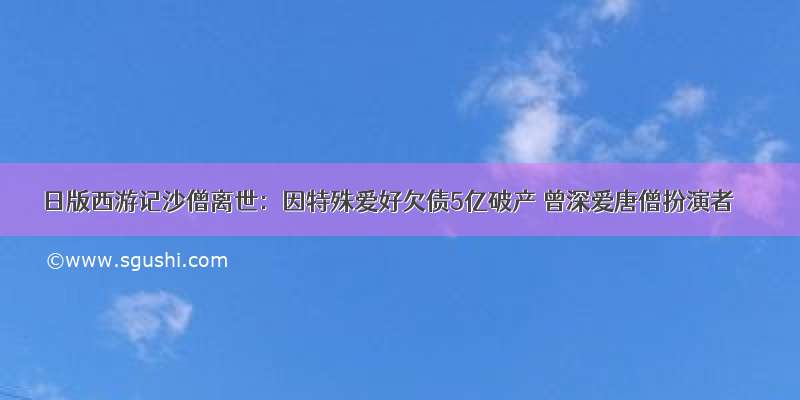 日版西游记沙僧离世：因特殊爱好欠债5亿破产 曾深爱唐僧扮演者