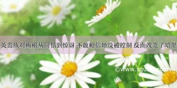 英贵族对梅根从同情到惊讶 不敢相信她没被控制 反而改变了哈里