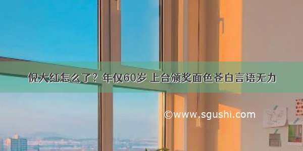 倪大红怎么了？年仅60岁 上台颁奖面色苍白言语无力