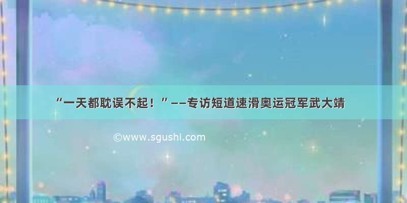 “一天都耽误不起！”——专访短道速滑奥运冠军武大靖