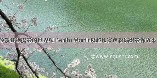 颠覆食物摄影的世界观 Benito Martin以超现实色彩编织影像故事