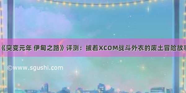 《突变元年 伊甸之路》评测：披着XCOM战斗外衣的废土冒险故事