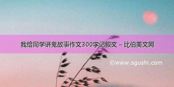 我给同学讲鬼故事作文300字记叙文 – 比伯美文网