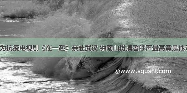 为抗疫电视剧《在一起》亲赴武汉 钟南山扮演者呼声最高竟是他？