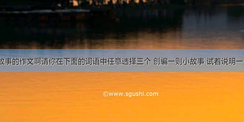 跪求编故事的作文啊请你在下面的词语中任意选择三个 创编一则小故事 试着说明一个简