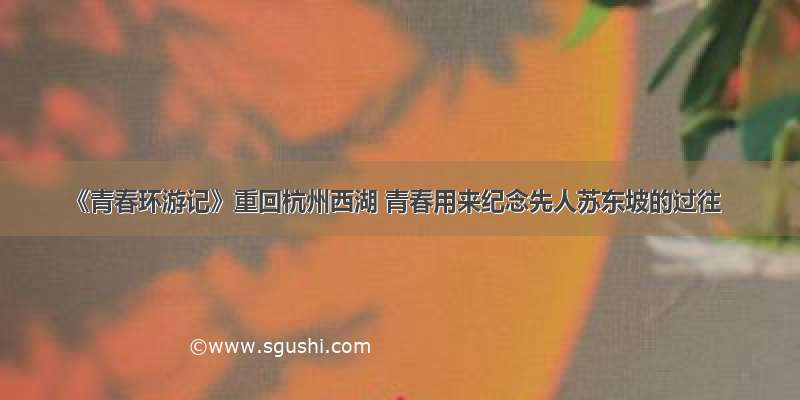 《青春环游记》重回杭州西湖 青春用来纪念先人苏东坡的过往