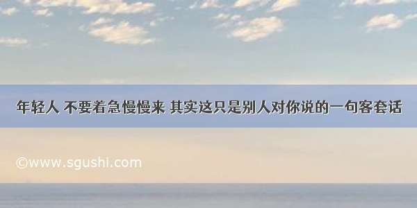 年轻人 不要着急慢慢来 其实这只是别人对你说的一句客套话