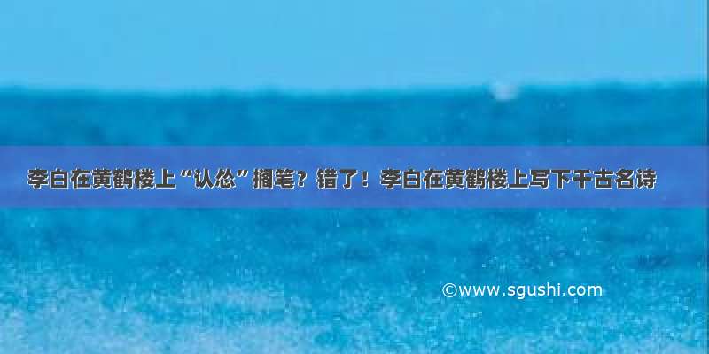 李白在黄鹤楼上“认怂”搁笔？错了！李白在黄鹤楼上写下千古名诗