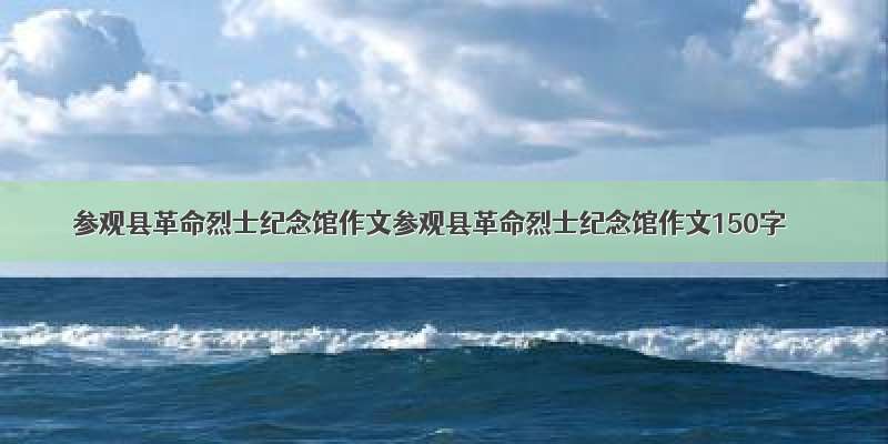 参观县革命烈士纪念馆作文参观县革命烈士纪念馆作文150字