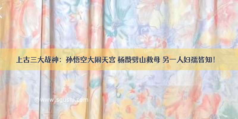 上古三大战神：孙悟空大闹天宫 杨戬劈山救母 另一人妇孺皆知！