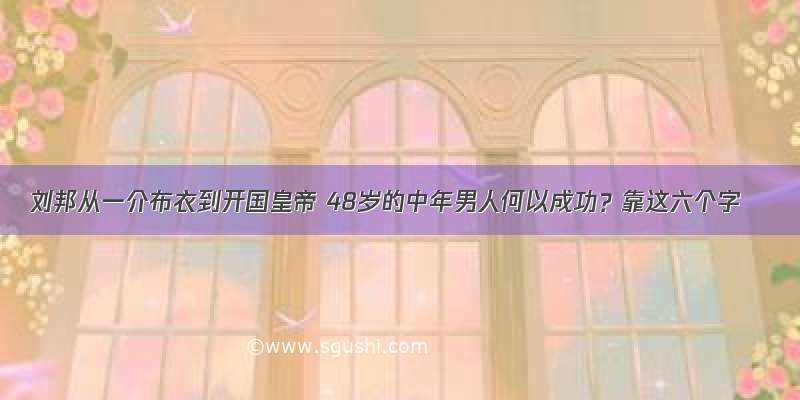 刘邦从一介布衣到开国皇帝 48岁的中年男人何以成功？靠这六个字