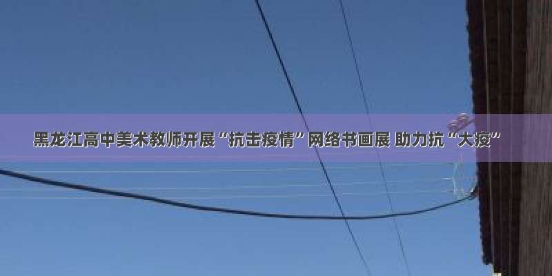 黑龙江高中美术教师开展“抗击疫情”网络书画展 助力抗“大疫”